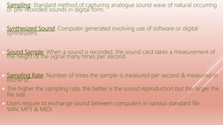  Sampling: Standard method of capturing analogue sound wave of natural occurring
or pre-recorded sounds in digital form.
 Synthesized Sound: Computer generated involving use of software or digital
synthesizers.
 Sound Sample: When a sound is recorded, the sound card takes a measurement of
the height of the signal many times per second.
 Sampling Rate: Number of times the sample is measured per second & measured in
kilohertz.
 The higher the sampling rate, the better is the sound reproduction but the larger the
file size.
 Users require to exchange sound between computers in various standard file
WAV, MP3 & MIDI.
 