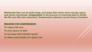  Multimedia files can be quite large, and larger files mean more storage space
and slower downloads. Compression is the process of removing data to shrink
the file size (file size reduction). Compression schemes can be lossy or lossless
 REASONS FOR COMPRESSION
 To reduce file size
 To save space on disk
 To increase data transfer speed
 To allow real transfer at a given rate
 