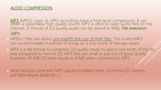  AUDIO COMPRESSION
 MP3 {MPEG Layer-3}: MP3 recordings have a high-level compression & yet
retain a reasonably high quality sound. MP3 is used for layer audio files on the
internet. [1 minute of CD quality audio can be stored in 1MB]. File extension:
.MP3
 MPEG-1 files are about one-twelfth the size of WAV files. This is why MP3
can accommodate hundreds of songs on a tiny chunk of storage space.
 MP3 is a file format to compress CD quality music to about one-tenth of the file
size compared to normal CD. MP3 files are small in size but of good quality.
Example: 80 MB CD track equals to 8 MB when converted to MP3.
 Most devices come with MP3 players installed (even car/home CD players,
portable player, ipads etc…)
 