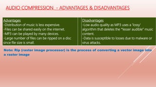 Advantages
-Distribution of music is less expensive.
-Files can be shared easily on the internet.
-MP3 can be played by many devices.
-Large number of files can be ripped on a disc
since file size is small.
Disadvantages
-Low audio quality as MP3 uses a ‛lossy′
algorithm that deletes the ‟lesser audible” music
content.
-Data is susceptible to losses due to malware or
virus attacks.
Note: Rip (raster image processor) is the process of converting a vector image into
a raster image
AUDIO COMPRESSION - ADVANTAGES & DISADVANTAGES
 