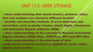 UNIT 1.1.3- DATA STORAGE
• show understanding that sound (music), pictures, video,
text and numbers are stored in different formats
• identify and describe methods of error detection and
correction, such as parity checks, check digits, checksums
and Automatic Repeat reQuests (ARQ)
• show understanding of the concept of Musical Instrument
Digital Interface (MIDI) files, JPEG files, MP3 and MP4 files
• show understanding of the principles of data
compression (lossless and lossy) applied to music/ video,
photos and text files
 