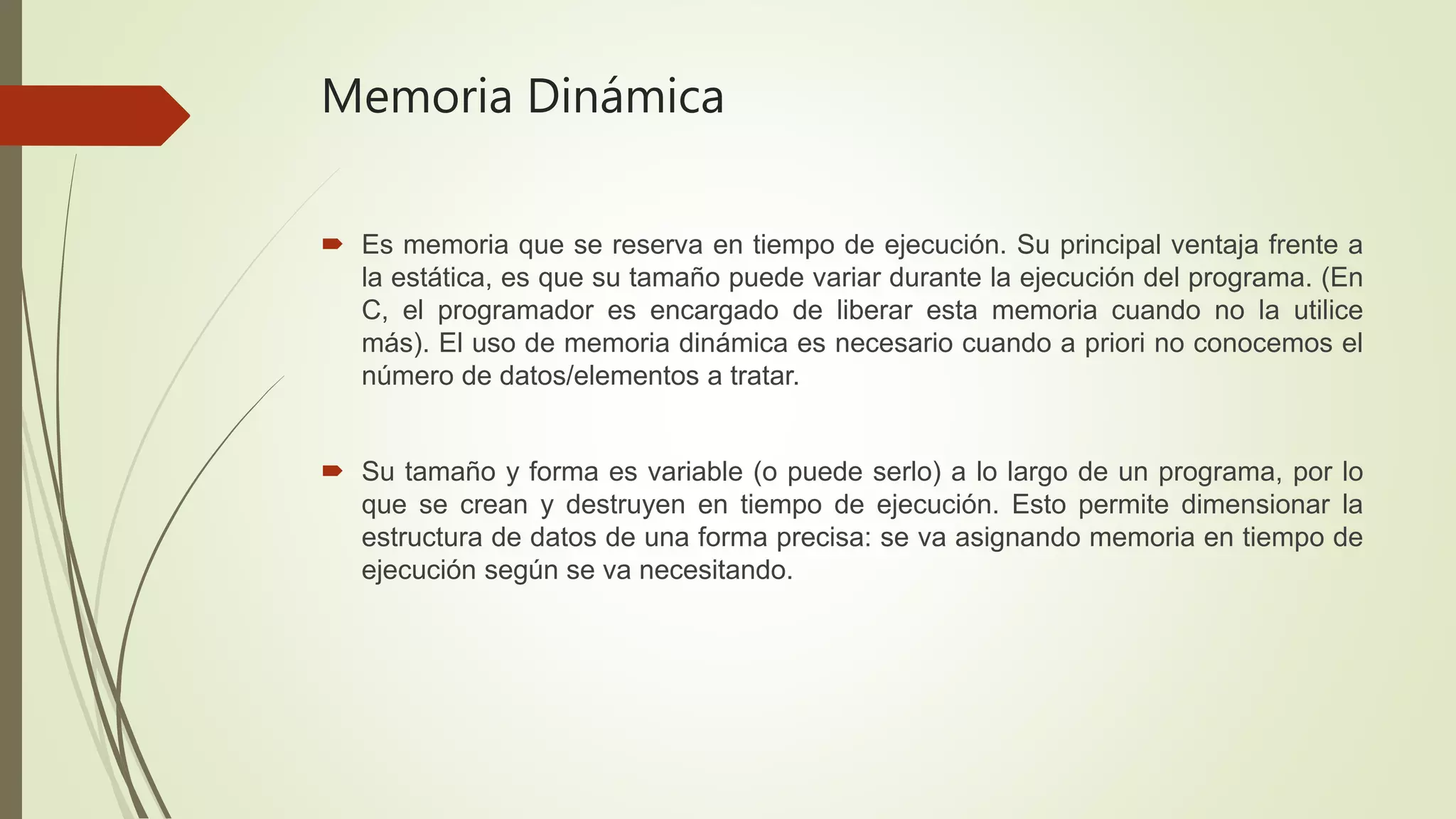 Memoria Dinámica
 Es memoria que se reserva en tiempo de ejecución. Su principal ventaja frente a
la estática, es que su tamaño puede variar durante la ejecución del programa. (En
C, el programador es encargado de liberar esta memoria cuando no la utilice
más). El uso de memoria dinámica es necesario cuando a priori no conocemos el
número de datos/elementos a tratar.
 Su tamaño y forma es variable (o puede serlo) a lo largo de un programa, por lo
que se crean y destruyen en tiempo de ejecución. Esto permite dimensionar la
estructura de datos de una forma precisa: se va asignando memoria en tiempo de
ejecución según se va necesitando.
 