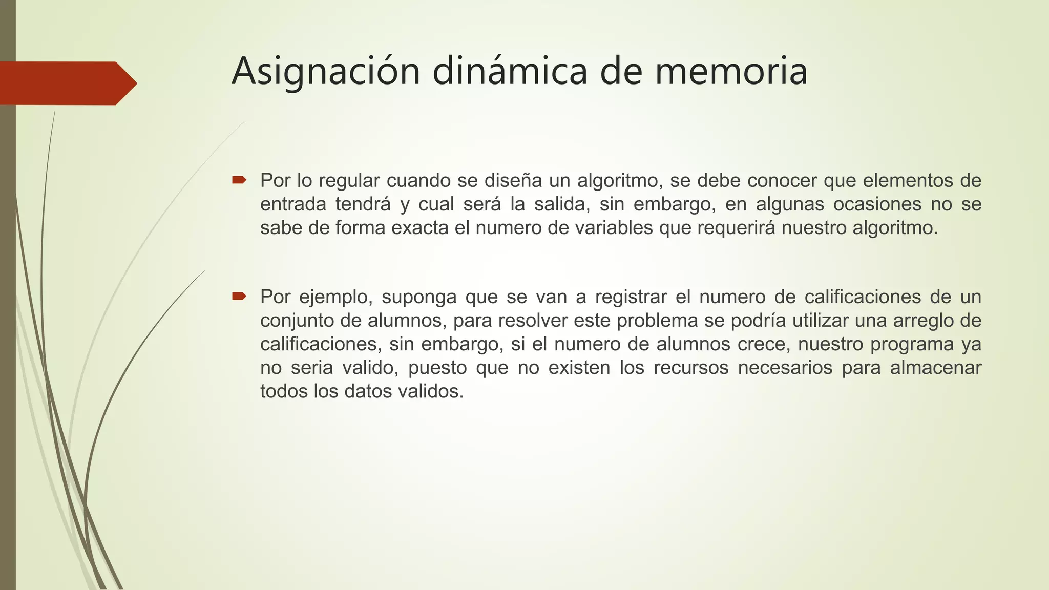 Asignación dinámica de memoria
 Por lo regular cuando se diseña un algoritmo, se debe conocer que elementos de
entrada tendrá y cual será la salida, sin embargo, en algunas ocasiones no se
sabe de forma exacta el numero de variables que requerirá nuestro algoritmo.
 Por ejemplo, suponga que se van a registrar el numero de calificaciones de un
conjunto de alumnos, para resolver este problema se podría utilizar una arreglo de
calificaciones, sin embargo, si el numero de alumnos crece, nuestro programa ya
no seria valido, puesto que no existen los recursos necesarios para almacenar
todos los datos validos.
 