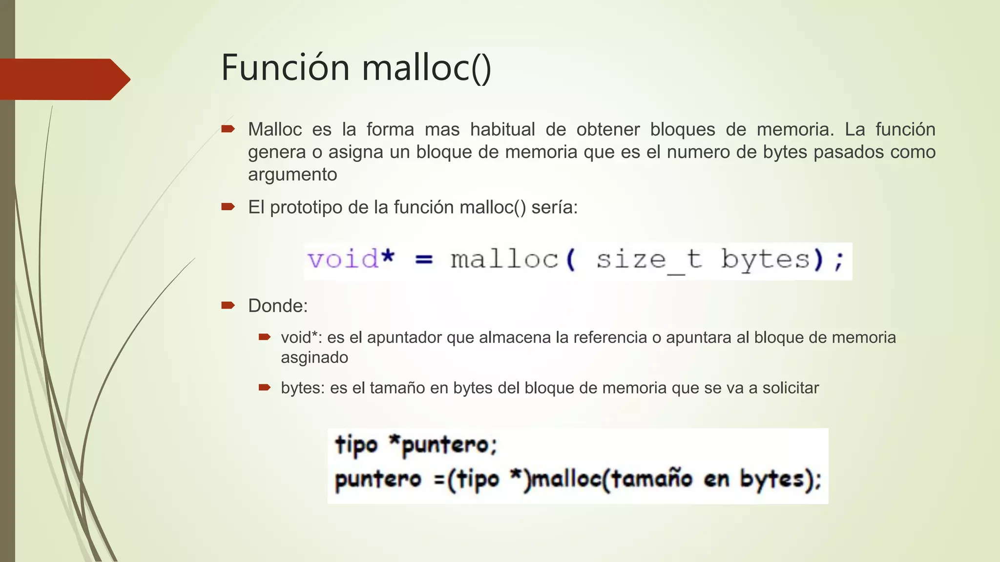 Función malloc()
 Malloc es la forma mas habitual de obtener bloques de memoria. La función
genera o asigna un bloque de memoria que es el numero de bytes pasados como
argumento
 El prototipo de la función malloc() sería:
 Donde:
 void*: es el apuntador que almacena la referencia o apuntara al bloque de memoria
asginado
 bytes: es el tamaño en bytes del bloque de memoria que se va a solicitar
 