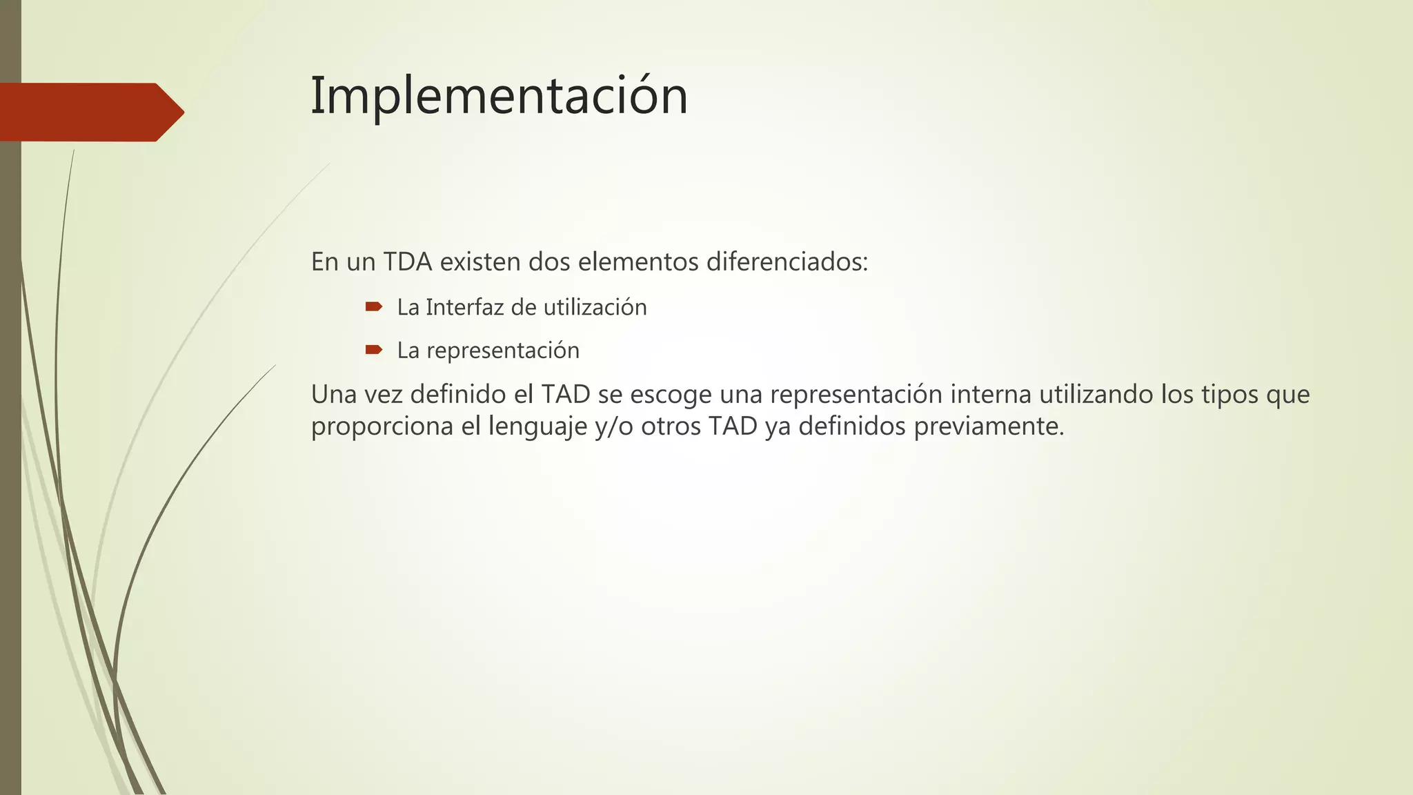 Implementación
En un TDA existen dos elementos diferenciados:
 La Interfaz de utilización
 La representación
Una vez definido el TAD se escoge una representación interna utilizando los tipos que
proporciona el lenguaje y/o otros TAD ya definidos previamente.
 