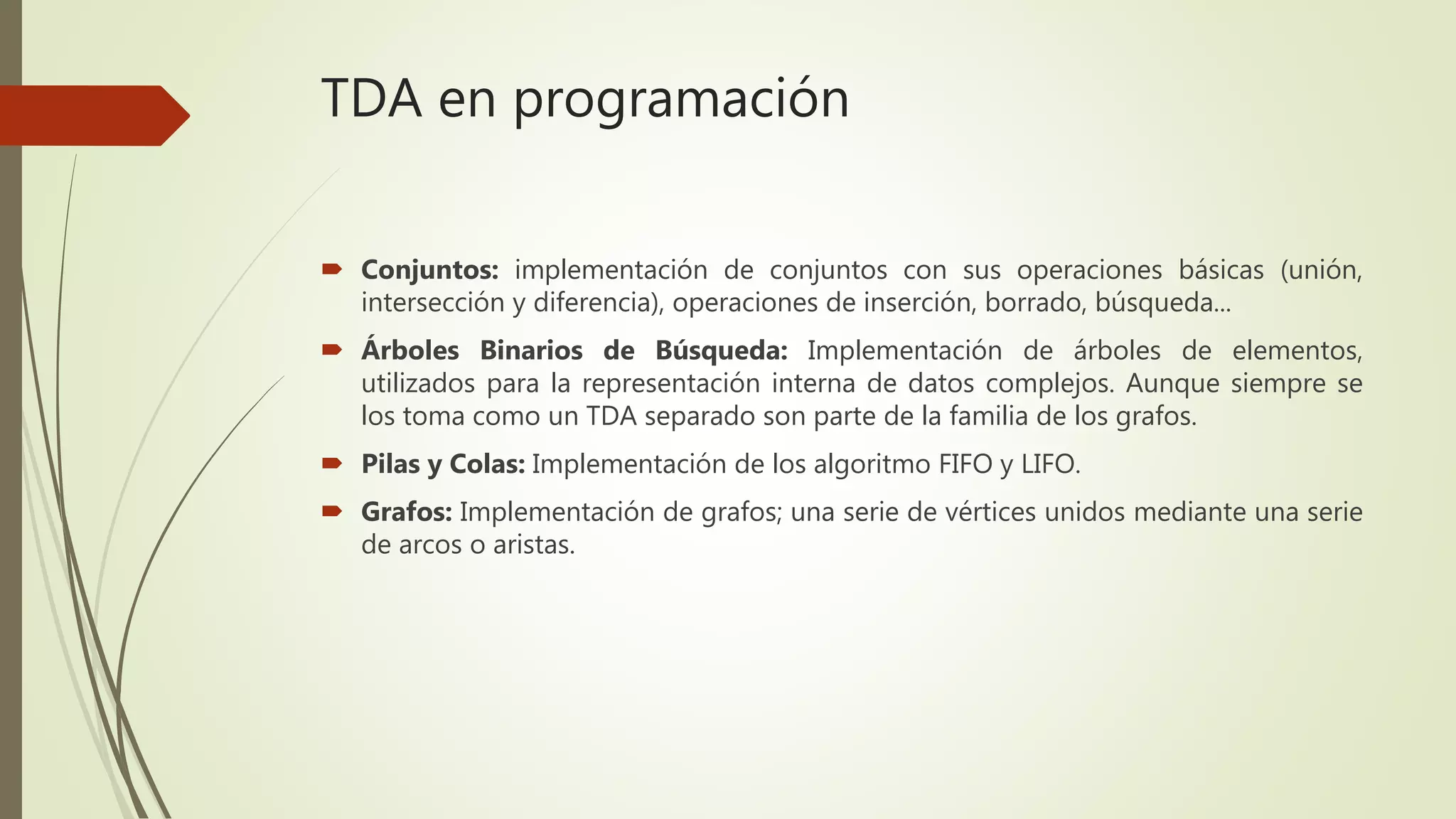 TDA en programación
 Conjuntos: implementación de conjuntos con sus operaciones básicas (unión,
intersección y diferencia), operaciones de inserción, borrado, búsqueda...
 Árboles Binarios de Búsqueda: Implementación de árboles de elementos,
utilizados para la representación interna de datos complejos. Aunque siempre se
los toma como un TDA separado son parte de la familia de los grafos.
 Pilas y Colas: Implementación de los algoritmo FIFO y LIFO.
 Grafos: Implementación de grafos; una serie de vértices unidos mediante una serie
de arcos o aristas.
 