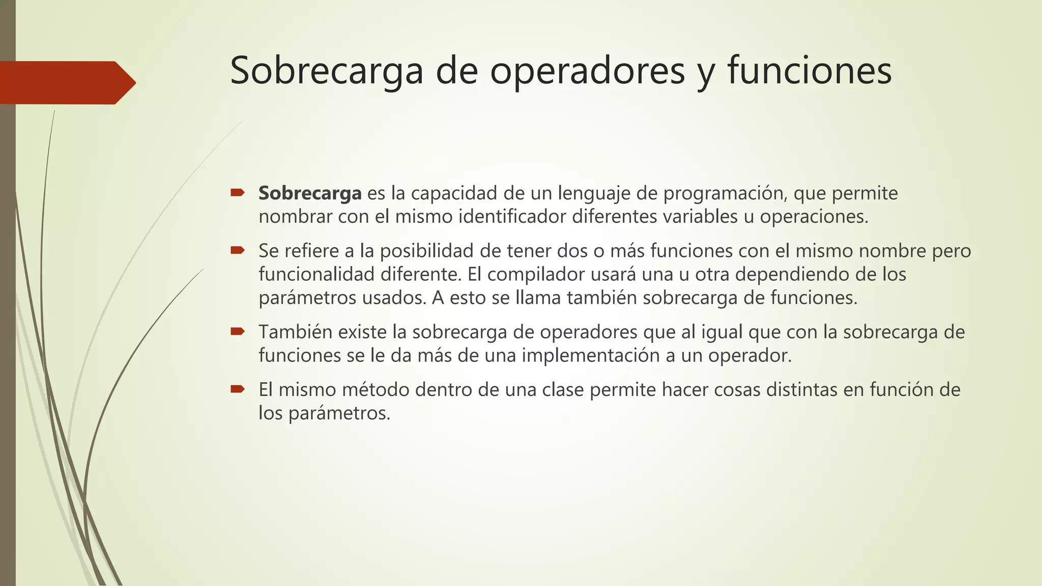 Sobrecarga de operadores y funciones
 Sobrecarga es la capacidad de un lenguaje de programación, que permite
nombrar con el mismo identificador diferentes variables u operaciones.
 Se refiere a la posibilidad de tener dos o más funciones con el mismo nombre pero
funcionalidad diferente. El compilador usará una u otra dependiendo de los
parámetros usados. A esto se llama también sobrecarga de funciones.
 También existe la sobrecarga de operadores que al igual que con la sobrecarga de
funciones se le da más de una implementación a un operador.
 El mismo método dentro de una clase permite hacer cosas distintas en función de
los parámetros.
 