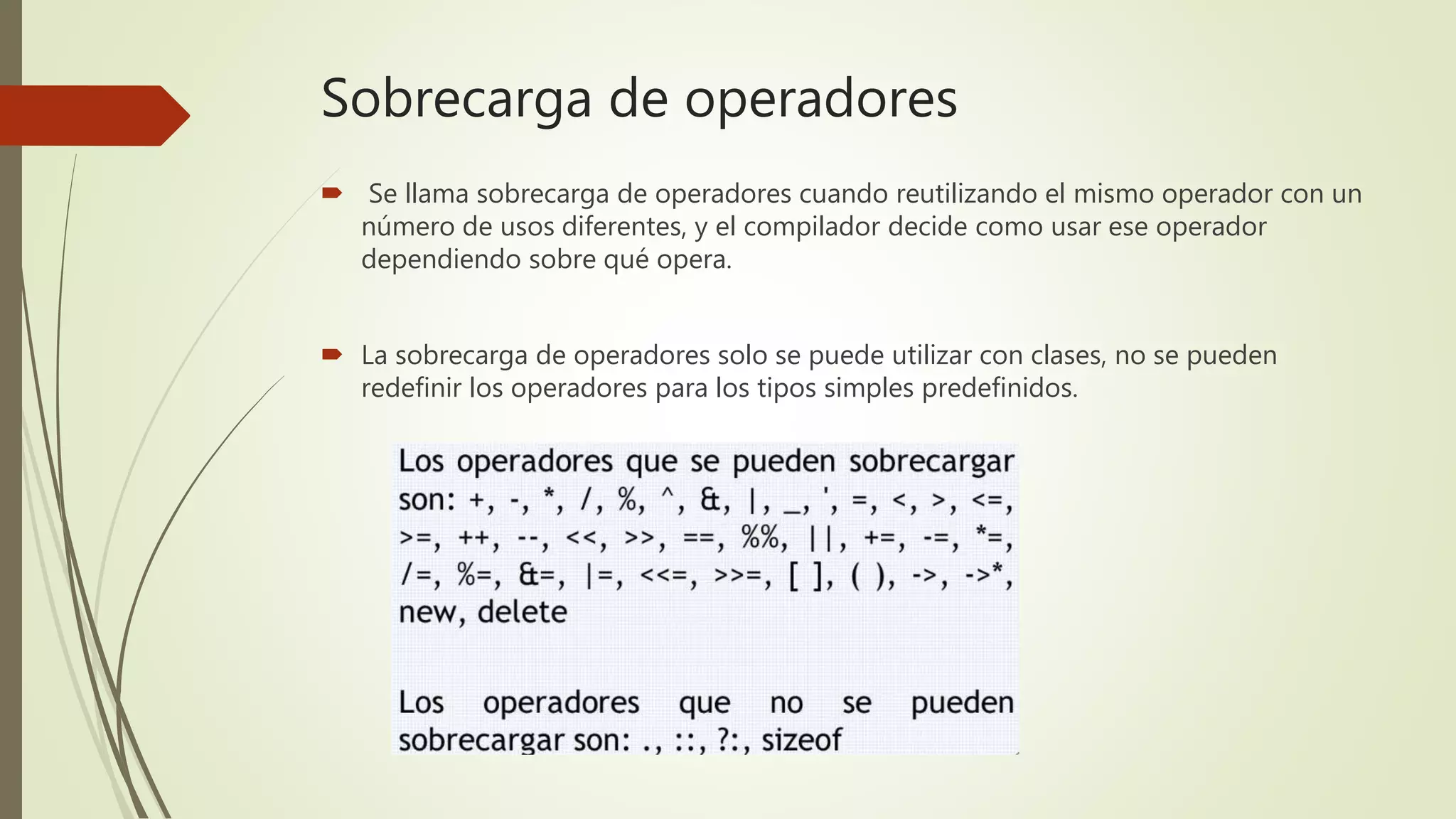 Sobrecarga de operadores
 Se llama sobrecarga de operadores cuando reutilizando el mismo operador con un
número de usos diferentes, y el compilador decide como usar ese operador
dependiendo sobre qué opera.
 La sobrecarga de operadores solo se puede utilizar con clases, no se pueden
redefinir los operadores para los tipos simples predefinidos.
 