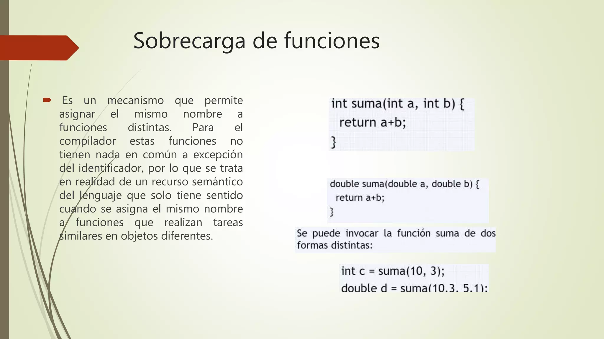 Sobrecarga de funciones
 Es un mecanismo que permite
asignar el mismo nombre a
funciones distintas. Para el
compilador estas funciones no
tienen nada en común a excepción
del identificador, por lo que se trata
en realidad de un recurso semántico
del lenguaje que solo tiene sentido
cuando se asigna el mismo nombre
a funciones que realizan tareas
similares en objetos diferentes.
 