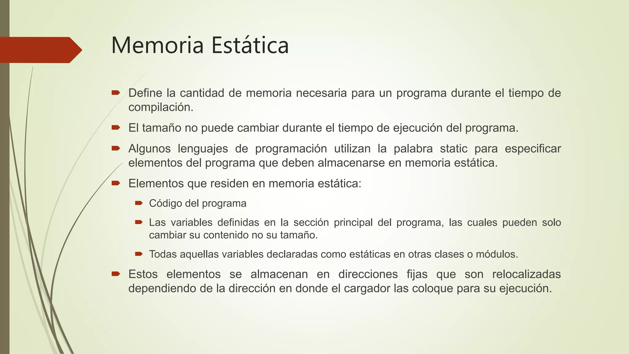  Define la cantidad de memoria necesaria para un programa durante el tiempo de
compilación.
 El tamaño no puede cambiar durante el tiempo de ejecución del programa.
 Algunos lenguajes de programación utilizan la palabra static para especificar
elementos del programa que deben almacenarse en memoria estática.
 Elementos que residen en memoria estática:
 Código del programa
 Las variables definidas en la sección principal del programa, las cuales pueden solo
cambiar su contenido no su tamaño.
 Todas aquellas variables declaradas como estáticas en otras clases o módulos.
 Estos elementos se almacenan en direcciones fijas que son relocalizadas
dependiendo de la dirección en donde el cargador las coloque para su ejecución.
Memoria Estática
 