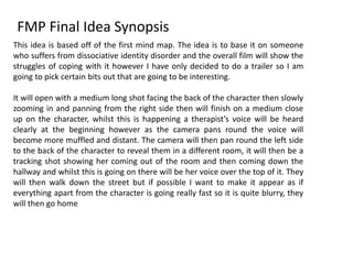 FMP Final Idea Synopsis
This idea is based off of the first mind map. The idea is to base it on someone
who suffers from dissociative identity disorder and the overall film will show the
struggles of coping with it however I have only decided to do a trailer so I am
going to pick certain bits out that are going to be interesting.
It will open with a medium long shot facing the back of the character then slowly
zooming in and panning from the right side then will finish on a medium close
up on the character, whilst this is happening a therapist’s voice will be heard
clearly at the beginning however as the camera pans round the voice will
become more muffled and distant. The camera will then pan round the left side
to the back of the character to reveal them in a different room, it will then be a
tracking shot showing her coming out of the room and then coming down the
hallway and whilst this is going on there will be her voice over the top of it. They
will then walk down the street but if possible I want to make it appear as if
everything apart from the character is going really fast so it is quite blurry, they
will then go home
 