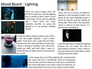 Mood Board - Lighting
These are some images from the
film Pan’s Labyrinth, and the lighting
here is similar to how I want it to be
in the trailer. This is Low Key lighting
and I think there are many
cinematic benefits to using this
lighting as it can portray multiple
moods.
I took this photo using my phone and at first
it was too bright however I used a filter
called ‘Vivid Cool’ and I really like this filter
because the low coloured tones of the blue
create a feeling of isolation and I think this
would go really well with what I want to
create because it adds a sense of uncertainty
to a scene
In this image the use of blue lighting has overwhelmed
the scene and this is something I want to incorporate
into my film and this is because if you don’t overwhelm
the scene with blue it can create a sense of calmness, so
if you overwhelm the scene it can create a harsh mood
There will be a mixture of different
lighting, in the therapist’s office I am
going to use warm lighting to give a
sense of security and the feeling of
being safe. Then when the character
leaves o returns to their house it is
going to be cold lighting
I also like the idea of using split lighting
because this can show the shift in
personalities however I don’t want to
overuse it because I think after a while
it would loose the effect
 