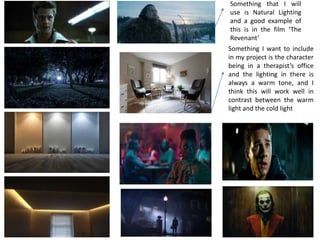 Something that I will
use is Natural Lighting
and a good example of
this is in the film ‘The
Revenant’
Something I want to include
in my project is the character
being in a therapist’s office
and the lighting in there is
always a warm tone, and I
think this will work well in
contrast between the warm
light and the cold light
 