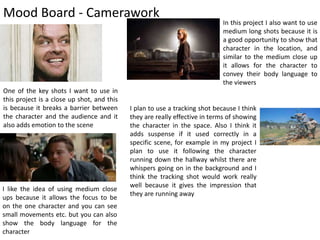 Mood Board - Camerawork
One of the key shots I want to use in
this project is a close up shot, and this
is because it breaks a barrier between
the character and the audience and it
also adds emotion to the scene
I like the idea of using medium close
ups because it allows the focus to be
on the one character and you can see
small movements etc. but you can also
show the body language for the
character
In this project I also want to use
medium long shots because it is
a good opportunity to show that
character in the location, and
similar to the medium close up
it allows for the character to
convey their body language to
the viewers
I plan to use a tracking shot because I think
they are really effective in terms of showing
the character in the space. Also I think it
adds suspense if it used correctly in a
specific scene, for example in my project I
plan to use it following the character
running down the hallway whilst there are
whispers going on in the background and I
think the tracking shot would work really
well because it gives the impression that
they are running away
 