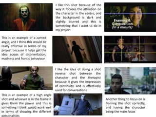 I like the idea of doing a shot
reverse shot between the
character and the therapist
because it gives the impression
of continuity, and is effectively
used for conversations
This is an example of a canted
angle, and I think this would be
really effective in terms of my
project because it helps get the
idea across of disorientation,
madness and frantic behaviour
I like this shot because of the
way it focuses the attention on
the character in the centre, and
the background is dark and
slightly blurred and this is
something that I want to do in
my project
This is an example of a high angle
shot and whoever is in the frame it
gives them the power and this is
something I think would work well
in terms of showing the different
personalities
Another thing to focus on is
framing the shot correctly,
and having the character
being the main focus
 
