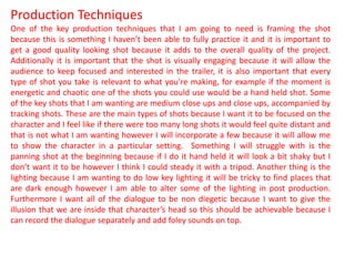 Production Techniques
One of the key production techniques that I am going to need is framing the shot
because this is something I haven’t been able to fully practice it and it is important to
get a good quality looking shot because it adds to the overall quality of the project.
Additionally it is important that the shot is visually engaging because it will allow the
audience to keep focused and interested in the trailer, it is also important that every
type of shot you take is relevant to what you're making, for example if the moment is
energetic and chaotic one of the shots you could use would be a hand held shot. Some
of the key shots that I am wanting are medium close ups and close ups, accompanied by
tracking shots. These are the main types of shots because I want it to be focused on the
character and I feel like if there were too many long shots it would feel quite distant and
that is not what I am wanting however I will incorporate a few because it will allow me
to show the character in a particular setting. Something I will struggle with is the
panning shot at the beginning because if I do it hand held it will look a bit shaky but I
don’t want it to be however I think I could steady it with a tripod. Another thing is the
lighting because I am wanting to do low key lighting it will be tricky to find places that
are dark enough however I am able to alter some of the lighting in post production.
Furthermore I want all of the dialogue to be non diegetic because I want to give the
illusion that we are inside that character’s head so this should be achievable because I
can record the dialogue separately and add foley sounds on top.
 
