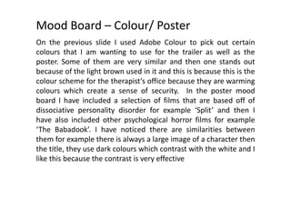 Mood Board – Colour/ Poster
On the previous slide I used Adobe Colour to pick out certain
colours that I am wanting to use for the trailer as well as the
poster. Some of them are very similar and then one stands out
because of the light brown used in it and this is because this is the
colour scheme for the therapist’s office because they are warming
colours which create a sense of security. In the poster mood
board I have included a selection of films that are based off of
dissociative personality disorder for example ‘Split’ and then I
have also included other psychological horror films for example
‘The Babadook’. I have noticed there are similarities between
them for example there is always a large image of a character then
the title, they use dark colours which contrast with the white and I
like this because the contrast is very effective
 