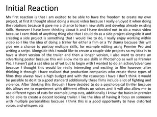Initial Reaction
My first reaction is that I am excited to be able to have the freedom to create my own
project, at first it thought about doing a music video because I really enjoyed it when doing
the rotations because it gave me a chance to learn new skills and develop already existing
skills. However I have been thinking about it and I have decided not to do a music video
because I cant think of anything thing else that I could do as a side project alongside it and
creating a side project is something that I would like to do, I really enjoy working within
video so I like the idea of doing a trailer for either a film or a TV drama because this will
give me a chance to portray multiple skills, for example editing using Premier Pro and
writing a script. Alongside this I would like to create a couple side projects so my idea is to
have a short version of the trailer and then a longer version, I also want to create an
advertising poster because this will allow me to use skills in Photoshop as well as Premier
Pro. I haven't got a set idea as of yet but to begin with I wanted to do an action/adventure
because I thought this would be really interesting and exciting to film however after
thinking it through I have realised that production companies who create these types of
films they always have a high budget and with the resources I have I don’t think it would
be possible to do it to a good standard additionally these films include a lot of fighting and
violence. After thinking this through I have decided to do a psychological thriller because
this allows me to experiment with different effects on voices and it will also allow me to
use different types of cuts for example jump cuts, additionally I know the basics in premier
to be able to create a decent looking trailer. I like the idea of having it focus on someone
with multiple personalities because I think this is a good opportunity to have distorted
voices and whispers etc
 