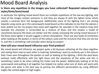 Mood Board Analysis
Is there any repetition in the images you have collected? Repeated colours/images
styles/fonts/tone/mood
In particular the lighting mood board there are multiple repetitions of the low key lighting, and
most of the images contain someone in and they are always lit with the lighter tones which
creates a contrast form the background. Additionally some of the lighting that I am aiming
towards using come up in the camerawork mood board so this indicates to me that the options I
have picked out for my project they work well together, for example in the medium long shot
example the character is surrounded by a mixture of blues and this creates a mood of
uncertainty because the blues are darker and this avoids conveying the wrong mood because if
the blues were lighter it would suggest a calmer atmosphere. There are also loads of similarities
when looking at the posters in terms of the colours used and the structure that they are set out
in, and this is something I will consider when doing my project
How will your mood board influence your final product?
My mood board will influence my project quite a bit because collecting all the ideas together
and seeing them next to each other is inspiring. Something I want to certainly use is the colours
that I have seen throughout the posters as well as looking at the lighting, I think the dark blues
contrast really effectively with the light blues and the sharpness of the white and this is
something I want to do when editing the trailer and the poster. Additionally looking at all the
camerawork and putting it all together has helped me realise what sort of shots will work with
the genre and what is the best way to portray the different personalities by using different
angles like canted angles or high angles
 