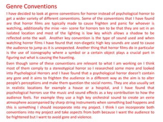 Genre Conventions
I have decided to look at genre conventions for horror instead of psychological horror to
get a wider variety of different conventions. Some of the conventions that I have found
are that horror films are typically made to cause frighten and panic for whoever is
watching, additionally the mise –en- scene for horrors ten to be that they are set in an
isolated location and most of the lighting is low key which allows a shadow to be
reflected onto the wall. Another key convention is the type of sound used and when
watching horror films I have found that non-diegetic high key sounds are used to cause
the audience to jump as it is unexpected. Another thing that horror films do in particular
is the use of iconography where a symbol or a certain object plays a crucial part in
figuring out what is causing the haunting.
Even though some of these conventions are relevant to what I am working on I think
most of them comply to a stereotypical horror so I researched some more and looked
into Psychological Horrors and I have found that a psychological horror doesn’t contain
any gore and it aims to frighten the audience in a different way as the aim is to alter
people’s perceptions and make them question the social norms. They are also usually set
in realistic locations for example a house or a hospital, and I have found that
psychological horrors use the music and sound effects as a key contribution to how the
audience feels. For example they use a high key orchestral sound to create an eerie
atmosphere accompanied by sharp string instruments when something bad happens and
this is something I should incorporate into my project. I think I can incorporate both
conventions into my project and take aspects from both because I want the audience to
be frightened but I want to avoid gore and violence.
 