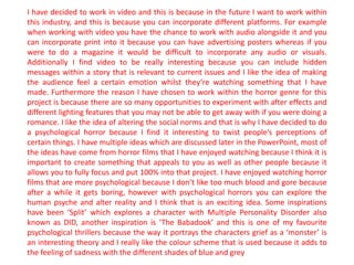 I have decided to work in video and this is because in the future I want to work within
this industry, and this is because you can incorporate different platforms. For example
when working with video you have the chance to work with audio alongside it and you
can incorporate print into it because you can have advertising posters whereas if you
were to do a magazine it would be difficult to incorporate any audio or visuals.
Additionally I find video to be really interesting because you can include hidden
messages within a story that is relevant to current issues and I like the idea of making
the audience feel a certain emotion whilst they’re watching something that I have
made. Furthermore the reason I have chosen to work within the horror genre for this
project is because there are so many opportunities to experiment with after effects and
different lighting features that you may not be able to get away with if you were doing a
romance. I like the idea of altering the social norms and that is why I have decided to do
a psychological horror because I find it interesting to twist people’s perceptions of
certain things. I have multiple ideas which are discussed later in the PowerPoint, most of
the ideas have come from horror films that I have enjoyed watching because I think it is
important to create something that appeals to you as well as other people because it
allows you to fully focus and put 100% into that project. I have enjoyed watching horror
films that are more psychological because I don’t like too much blood and gore because
after a while it gets boring, however with psychological horrors you can explore the
human psyche and alter reality and I think that is an exciting idea. Some inspirations
have been ‘Split’ which explores a character with Multiple Personality Disorder also
known as DID, another inspiration is ‘The Babadook’ and this is one of my favourite
psychological thrillers because the way it portrays the characters grief as a ‘monster’ is
an interesting theory and I really like the colour scheme that is used because it adds to
the feeling of sadness with the different shades of blue and grey
 