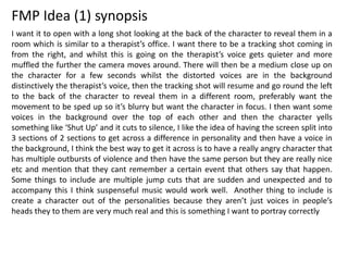 FMP Idea (1) synopsis
I want it to open with a long shot looking at the back of the character to reveal them in a
room which is similar to a therapist’s office. I want there to be a tracking shot coming in
from the right, and whilst this is going on the therapist’s voice gets quieter and more
muffled the further the camera moves around. There will then be a medium close up on
the character for a few seconds whilst the distorted voices are in the background
distinctively the therapist’s voice, then the tracking shot will resume and go round the left
to the back of the character to reveal them in a different room, preferably want the
movement to be sped up so it’s blurry but want the character in focus. I then want some
voices in the background over the top of each other and then the character yells
something like ‘Shut Up’ and it cuts to silence, I like the idea of having the screen split into
3 sections of 2 sections to get across a difference in personality and then have a voice in
the background, I think the best way to get it across is to have a really angry character that
has multiple outbursts of violence and then have the same person but they are really nice
etc and mention that they cant remember a certain event that others say that happen.
Some things to include are multiple jump cuts that are sudden and unexpected and to
accompany this I think suspenseful music would work well. Another thing to include is
create a character out of the personalities because they aren’t just voices in people’s
heads they to them are very much real and this is something I want to portray correctly
 