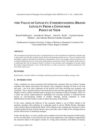 International Journal of Managing Value and Supply Chains (IJMVSC) Vol. 11, No. 1, March 2020
10.5121/ijmvsc.2020.11101 1
THE VALUE OF LOYALTY: UNDERSTANDING BRAND
LOYALTY FROM A CONSUMER
POINT OF VIEW
Russell McKenzie¹ , Aristides R. Baraya¹ , David C. Wyld¹ , Carolina Garzón
Medina² , and Adriana Marcela Gordillo González²
¹ Southeastern Louisiana University, College of Business, Hammond, Louisiana USA
² Universidad Santo Tomas, Bogota, Colombia
ABSTRACT
The development of brand loyalty plays an important factor in the development of marketing strategies due
to the pivotal role that felt consumer loyalty holds in determining market success. From an analysis of the
attitudinal, cognitive and behavioral dimension, determinants such as risk, quality and perceived price are
recognized during the process of selection and purchase of consumer brands. The purpose of this article is
to understand the role of consumer loyalty in relation to the purchase and consumption of brands within
the modern channel through a review of the literature, in order to generate a reflective framework at the
level of the retail sector.
KEYWORDS
Brand loyalty, consumer behavior, branding, marketing, purchase decision-making, strategy, sales.
1. INTRODUCTION
Today, companies are more concerned with retaining their customers than ever before! Turning
customers into repeat, loyal buyers has become a key competitive strategy for firms of all sizes
and types - one even more important on the priority scale than attracting new prospects and
customers. This is squarely because it has been proven time and time again that it is far easier and
cheaper to sell to current customers than to acquire new consumers (Cobo & González, 2007). As
a result, the current, hypercompetitive marketplace for consumer products is characterized by
having an ever-increasing number of product offerings, forcing companies to create
differentiation for their brands in order to attract the loyalty of their buyers.
In this sense, studying the behavior of the consumer implies a set of efforts related to the
selection, purchase and evaluation of a particular good or service (Mollà Descals, Berenguer
Contrí, Gómez Borja, & Quintanilla Pardo, 2014). Based on this, studying the consumer in terms
of brand loyalty has been of great interest, since it provides value in light of the exchange process
and the effectiveness of marketing strategies.
In line with the above, we must consider some variables involved in the consumer's brand loyalty;
on the one hand there is the perceived risk, this being understood as the subjective appreciation
the consumer makes to the negative results of a wrong choice (Jiménez, San Martín, & Susano,
 