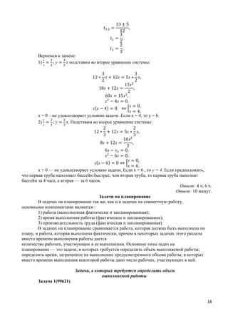 18
Вернемся к замене:
1)
у
х
у х подставим во второе уравнение системы:
х х х х
х х
х
х х
х х
х(х ) ⇔ *
х
х
х = 0 – не удовлетворяет условию задачи. Если х = 4, то у = 6.
2)
у
х
у х. Подставим во второе уравнение системы:
х х х
х х
х
х х
х х
х(х ) ⇔ *
х
х
х = 0 — не удовлетворяет условию задачи. Если х = 6 , то у = 4. Если предположить,
что первая труба наполняет бассейн быстрее, чем вторая труба, то первая труба наполнит
бассейн за 4 часа, а вторая — за 6 часов.
Ответ: 4 ч; 6 ч.
Ответ: 10 минут.
Задачи на планирование
В задачах на планирование так же, как и в задачах на совместную работу,
основными компонентами являются :
1) работа (выполненная фактически и запланированная);
2) время выполнения работы (фактическое и запланированное);
3) производительность труда (фактическая и запланированная).
В задачах на планирование сравнивается работа, которая должна быть выполнена по
плану, и работа, которая выполнена фактически, причем в некоторых задачах этого раздела
вместо времени выполнения работы дается
количество рабочих, участвующих в ее выполнении. Основные типы задач на
планирование — это задачи, в которых требуется определить объем выполняемой работы;
определить время, затраченное на выполнение предусмотренного объема работы; в которых
вместо времени выполнения некоторой работы дано число рабочих, участвующих в ней.
Задачи, в которых требуется определить объем
выполняемой работы
Задача 1(99621)
 