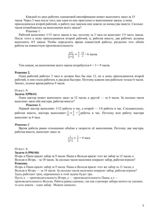 5
Каждый из двух рабочих одинаковой квалификации может выполнить заказ за 15
часов. Через 3 часа после того, как один из них приступил к выполнению заказа, к нему
присоединился второй рабочий, и работу над заказом они довели до конца уже вместе. Сколько
часов потребовалось на выполнение всего заказа?
Решение 1.
Рабочий выполняет 1/15 часть заказа в час, поэтому за 3 часа он выполнит 1/5 часть заказа.
После этого к нему присоединяется второй рабочий, и, работая вместе, два рабочих должны
выполнить 4/5 заказа. Чтобы определить время совместной работы, разделим этот объѐм
работы на совместную производительность:
= 6 часов.
Тем самым, на выполнение всего заказа потребуется 6 + 3 = 9 часов.
Решение 2.
Один рабочий работал 3 часа и должен был бы еще 12, но к нему присоединился второй
рабочий, и они стали работать в два раза быстрее. Поэтому вдвоем они работали только 6 часов.
Значит, полное время работы 9 часов.
Ответ: 9.
Задача 3(99614)
Один мастер может выполнить заказ за 12 часов, а другой — за 6 часов. За сколько часов
выполнят заказ оба мастера, работая вместе?
Решение 1.
Первый мастер выполняет 1/12 работы в час, а второй — 1/6 работы в час. Следовательно,
работая вместе, мастера выполняют = работы в час. Поэтому всю работу мастера
выполнят за 4 часа.
Решение 2
Время работы равно отношению объѐма к скорости еѐ выполнения. Поэтому два мастера,
работая вместе, выполнят заказ за
= 4 часа.
Ответ: 4.
Задача 4 (996146)
Игорь и Паша красят забор за 9 часов. Паша и Володя красят этот же забор за 12 часов, а
Володя и Игорь – за 18 часов. За сколько часов мальчики покрасят забор, работая втроем?
Решение.
Игорь и Паша красят забор за 9 часов. Паша и Володя красят этот же забор за 12 часов, а
Володя и Игорь — за 18 часов. За сколько часов мальчики покрасят забор, работая втроем?
Здесь работают трое, переменных в этой задаче будет три.
Пусть х — производительность Игоря, у — производительность Паши, а z —
производительность Володи. Работа равна единице, так как о размере забора ничего не сказано,
то есть имеем – один забор. Можем записать:
 