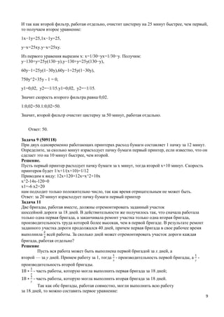 9
И так как второй фильтр, работая отдельно, очистит цистерну на 25 минут быстрее, чем первый,
то получаем второе уравнение:
1x−1y=25,1x−1y=25,
y−x=25xy.y−x=25xy.
Из первого уравения выразим x: x=1/30−yx=1/30−y. Получим:
y−130+y=25y(130−y),y−130+y=25y(130−y),
60y−1=25y(1−30y),60y−1=25y(1−30y),
750y^2+35y - 1 = 0,
y1=0,02, y2=−1/15.y1=0,02, y2=−1/15.
Значит скорость второго фильтра равна 0,02.
1:0,02=50.1:0,02=50.
Значит, второй фильтр очистит цистерну за 50 минут, работая отдельно.
Ответ: 50.
Задача 9 (509118)
При двух одновременно работающих принтерах расход бумаги составляет 1 пачку за 12 минут.
Определите, за сколько минут израсходует пачку бумаги первый принтер, если известно, что он
сделает это на 10 минут быстрее, чем второй.
Решение.
Пусть первый принтер расходует пачку бумаги за х минут, тогда второй х+10 минут. Скорость
принтеров будет 1/x+1/(x+10)=1/12
Приводим к виду: 12х+120+12х=х^2+10x
x^2-14x-120=0
x1=-6 x2=20
нам подходит только положительно число, так как время отрицательным не может быть.
Ответ: за 20 минут израсходует пачку бумаги первый принтер
Задача 11
Две бригады, работая вместе, должны отремонтировать заданный участок
шоссейной дороги за 18 дней. В действительности же получилось так, что сначала работала
только одна первая бригада, а заканчивала ремонт участка только одна вторая бригада,
производительность труда которой более высокая, чем в первой бригаде. В результате ремонт
заданного участка дороги продолжался 40 дней, причем первая бригада в свое рабочее время
выполнила всей работы. За сколько дней может отремонтировать участок дороги каждая
бригада, работая отдельно?
Решение
Пусть вся работа может быть выполнена первой бригадой за х дней, а
второй — за у дней. Примем работу за 1, тогда
х
- производительность первой бригады, а
у
-
производительность второй бригады.
х
- часть работы, которую могла выполнить первая бригада за 18 дней;
у
- часть работы, которую могла выполнить вторая бригада за 18 дней.
Так как обе бригады, работая совместно, могли выполнить всю работу
за 18 дней, то можно составить первое уравнение:
 