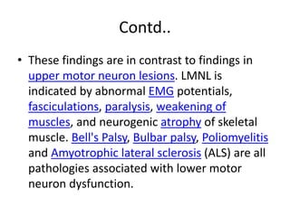 Contd..
• These findings are in contrast to findings in
upper motor neuron lesions. LMNL is
indicated by abnormal EMG potentials,
fasciculations, paralysis, weakening of
muscles, and neurogenic atrophy of skeletal
muscle. Bell's Palsy, Bulbar palsy, Poliomyelitis
and Amyotrophic lateral sclerosis (ALS) are all
pathologies associated with lower motor
neuron dysfunction.
 