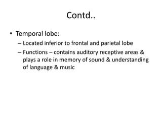 Contd..
• Temporal lobe:
– Located inferior to frontal and parietal lobe
– Functions – contains auditory receptive areas &
plays a role in memory of sound & understanding
of language & music
 