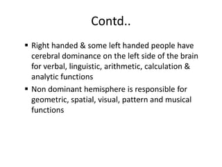 Contd..
 Right handed & some left handed people have
cerebral dominance on the left side of the brain
for verbal, linguistic, arithmetic, calculation &
analytic functions
 Non dominant hemisphere is responsible for
geometric, spatial, visual, pattern and musical
functions
 