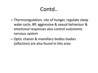 Contd..
– Thermoregulation, site of hunger, regulate sleep
wake cycle, BP, aggressive & sexual behaviour &
emotional responses also control autonomic
nervous system
– Optic chaism & mamillary bodies bodies
(olfaction) are also found in this area
 