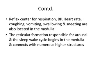 Contd..
• Reflex center for respiration, BP, Heart rate,
coughing, vomiting, swallowing & sneezing are
also located in the medulla
• The reticular formation responsible for arousal
& the sleep wake cycle begins in the medulla
& connects with numerous higher structures
 