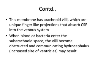 Contd..
• This membrane has arachnoid villi, which are
unique finger like projections that absorb CSF
into the venous system
• When blood or bacteria enter the
subarachnoid space, the villi become
obstructed and communicating hydrocephalus
(increased size of ventricles) may result
 