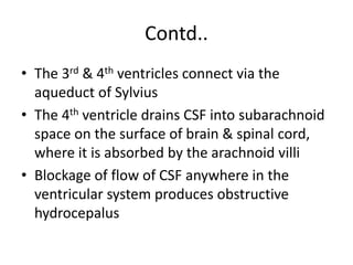 Contd..
• The 3rd & 4th ventricles connect via the
aqueduct of Sylvius
• The 4th ventricle drains CSF into subarachnoid
space on the surface of brain & spinal cord,
where it is absorbed by the arachnoid villi
• Blockage of flow of CSF anywhere in the
ventricular system produces obstructive
hydrocepalus
 