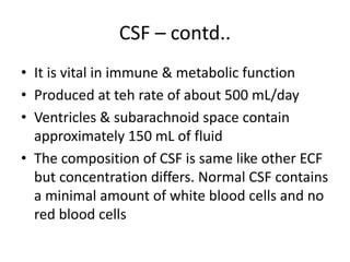 CSF – contd..
• It is vital in immune & metabolic function
• Produced at teh rate of about 500 mL/day
• Ventricles & subarachnoid space contain
approximately 150 mL of fluid
• The composition of CSF is same like other ECF
but concentration differs. Normal CSF contains
a minimal amount of white blood cells and no
red blood cells
 