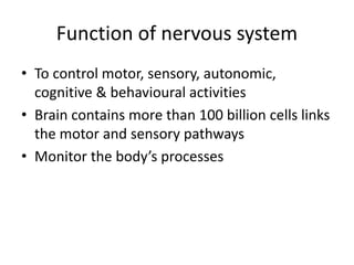 Function of nervous system
• To control motor, sensory, autonomic,
cognitive & behavioural activities
• Brain contains more than 100 billion cells links
the motor and sensory pathways
• Monitor the body’s processes
 