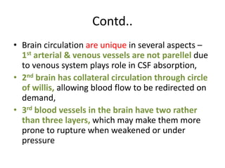 Contd..
• Brain circulation are unique in several aspects –
1st arterial & venous vessels are not parellel due
to venous system plays role in CSF absorption,
• 2nd brain has collateral circulation through circle
of willis, allowing blood flow to be redirected on
demand,
• 3rd blood vessels in the brain have two rather
than three layers, which may make them more
prone to rupture when weakened or under
pressure
 