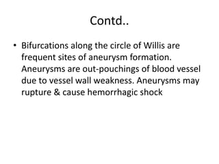 Contd..
• Bifurcations along the circle of Willis are
frequent sites of aneurysm formation.
Aneurysms are out-pouchings of blood vessel
due to vessel wall weakness. Aneurysms may
rupture & cause hemorrhagic shock
 