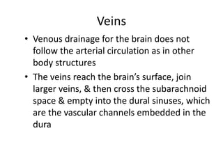 Veins
• Venous drainage for the brain does not
follow the arterial circulation as in other
body structures
• The veins reach the brain’s surface, join
larger veins, & then cross the subarachnoid
space & empty into the dural sinuses, which
are the vascular channels embedded in the
dura
 