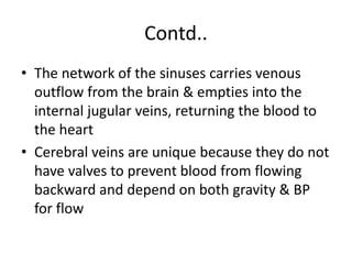 Contd..
• The network of the sinuses carries venous
outflow from the brain & empties into the
internal jugular veins, returning the blood to
the heart
• Cerebral veins are unique because they do not
have valves to prevent blood from flowing
backward and depend on both gravity & BP
for flow
 