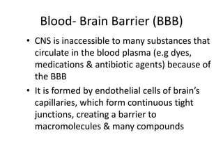 Blood- Brain Barrier (BBB)
• CNS is inaccessible to many substances that
circulate in the blood plasma (e.g dyes,
medications & antibiotic agents) because of
the BBB
• It is formed by endothelial cells of brain’s
capillaries, which form continuous tight
junctions, creating a barrier to
macromolecules & many compounds
 