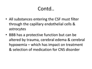 Contd..
• All substances entering the CSF must filter
through the capillary endothelial cells &
astrocytes
• BBB has a protective function but can be
altered by trauma, cerebral edema & cerebral
hypoxemia – which has impact on treatment
& selection of medication for CNS disorder
 