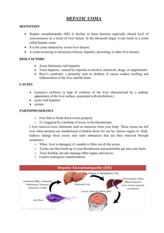 HEPATIC COMA
DEFINITION
• Hepatic encephalopathy (HE) is decline in brain function especially altered level of
consciousness as a result of liver failure. In the advanced stages it can result in a coma
called hepatic coma.
• It is the coma induced by severe liver disease.
• A coma occurring in advanced cirrhosis, hepatitis, poisoning, or other liver disease.
RISK FACTORS
• Acute fulminant viral hepatitis
• Toxic hepatitis. caused by exposure to alcohol, chemicals, drugs, or supplements.
• Reye’s syndrome. s primarily seen in children. It causes sudden swelling and
inflammation of the liver and the brain.
CAUSES
• Laennec's cirrhosis (a type of cirrhosis of the liver characterized by a nodular
appearance of the liver surface, associated with alcoholism.)
• acute viral hepatitis
• uremia
PAHTOPHYSIOLOGY
o liver fails to break down toxins properly
o it’s triggered by a buildup of toxins in the bloodstream
( liver removes toxic chemicals such as ammonia from your body. These toxins are left
over when proteins are metabolized or broken down for use by various organs in body.
kidneys change these toxins into safer substances that are then removed through
urination.)
o When liver is damaged, it’s unable to filter out all the toxins.
o Toxins can then build up in your bloodstream and potentially get into your brain.
o Toxic buildup can also damage other organs and nerves.
o Lead to neurogenic manifestations.
 