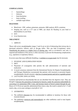COMPLICATIONS
• haemorrhage
• Infection
• brain herniation
• brain swelling
• multiple organ failure
DIAGNOSIS
• Blood tests : CBC, sodium, potassium, ammonia, ABG analysis, BUN, creatinine
• Imaging test, such as a CT scan or MRI, can check for bleeding in your head or
abnormalities in your brain.
• GCS
• Liver function tests
TREATMENT
1. AIRWAY:
Those with severe encephalopathy (stages 3 and 4) are at risk of obstructing their airway due to
decreased protective reflexes such as the gag reflex. This can lead to respiratory arrest.
Transferring the person to a higher level of nursing care, such as an intensive care unit, is
required and intubation of the airway is often necessary to prevent life-threatening complications
(e.g., aspiration or respiratory failure).
In severe cases that cause difficulty breathing, a ventilator or oxygen mask may be necessary.
2. HYGIENIC AND ELIMINATION NEEDS
3. DIET:
• Placement of a nasogastric tube permits the safe administration of nutrients and
medication.
• A recent consensus statement from the International Society for Hepatic Encephalopathy
and Nitrogen Metabolism recommends that patients with recurrent or persistent hepatic
encephalopathy should consume a diet low in animal protein and rich in vegetable protein
4. LACTULOSE AND LACTITOL
Lactulose and lactitol are disaccharides that are not absorbed from the digestive tract. They are
thought to decrease the generation of ammonia by bacteria, render the ammonia inabsorbable by
converting it to ammonium (NH4
+
) ions, and increase transit of bowel content through the gut.
Doses of 15-30 ml are typically administered three times a day; the result is aimed to be 3–5 soft
stools a day, or (in some settings) a stool pH of <6.0.
5. ANTIBIOTICS
• The antibiotic rifaximin may be recommended in addition to lactulose for those with
recurrent disease.
• The antibiotics neomycin and metronidazole are other antibiotics used to treat hepatic
encephalopathy.
 