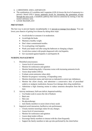 6. L-ORNITHINE AND L-ASPARTATE
• The combination of L-ornithine and L-aspartate (LOLA) lowers the level of ammonia in a
person's blood. LOLA lowers ammonia levels by increasing the generation of urea
through the urea cycle, a metabolic pathway that removes ammonia by turning it into the
neutral substance urea.
7. LIVER TRANSPLANT
PREVENTION
The best way to prevent hepatic encephalopathy is to prevent or manage liver disease. You can
lower your chances of getting liver disease by taking these steps:
• Avoid alcohol or consume it in moderation.
• Avoid high-fat foods.
• Maintain a healthy weight.
• Don’t share contaminated needles.
• To avoid getting viral hepatitis:
• Wash your hands well after using the bathroom or changing a diaper.
• Avoid close contact with people diagnosed with viral hepatitis.
• Get vaccinated against hepatitis A and hepatitis B.
NURSING MANAGEMENT
1. Disturbed consciousness
o Assess level of consciousness
o Monitor for restlessness and agitation
o Monitor handwriting daily; it becomes worse with increasing ammonia levels
o Assess deep tendon reflexes
o Evaluate serum ammonia values daily.
o Monitor for progress/ worsening of impending coma.
o Monitor electrolyte status and intervene as indicated to correct any imbalances.
o Monitor the client closely, and administer a conservative dose of prescribed
sedative or analgesic medication, because liver damage alters drug metabolism.
o Administer a high cleansing enema to reduce ammonia absorption from the GI
tract.
2. Activity intolerance; Self-care deficit; Impaired mobility;
o Use braden scale to assess the risk of bedsore
o Back care
o Skin care
o Do physiotherapy
o train family members to assist client in basic needs
3. Impaired social interaction; Ineffective role performance;
o Closely monitor neurologic status for any changes.
o Assess level of consciousness
o Monitor for restlessness and agitation
o Assess deep tendon reflexes
o Encourage family members to interact with the client frequently
o Support the family members to take up roles performed by the client before
 