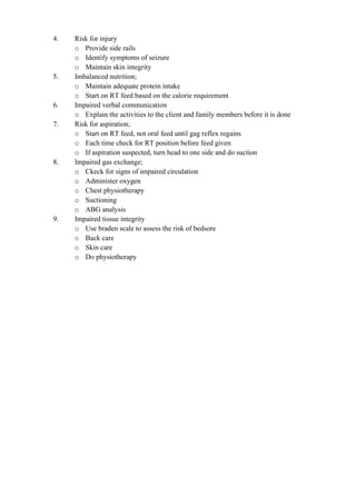 4. Risk for injury
o Provide side rails
o Identify symptoms of seizure
o Maintain skin integrity
5. Imbalanced nutrition;
o Maintain adequate protein intake
o Start on RT feed based on the calorie requirement
6. Impaired verbal communication
o Explain the activities to the client and family members before it is done
7. Risk for aspiration;
o Start on RT feed, not oral feed until gag reflex regains
o Each time check for RT position before feed given
o If aspiration suspected, turn head to one side and do suction
8. Impaired gas exchange;
o Ckeck for signs of impaired circulation
o Administer oxygen
o Chest physiotherapy
o Suctioning
o ABG analysis
9. Impaired tissue integrity
o Use braden scale to assess the risk of bedsore
o Back care
o Skin care
o Do physiotherapy
 