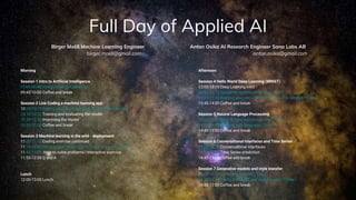 Full Day of Applied AI
Morning
Session 1 Intro to Artificial Intelligence
09:00-09:45 Introduction to Applied AI
09:45-10:00 Coffee and break
Session 2 Live Coding a machine learning app
10:00-10:10 Getting your machine ready for machine learning
10:10-10.20 Training and evaluating the model
10.20-10.50 Improving the model
10.50-11.00 Coffee and break
Session 3 Machine learning in the wild - deployment
11:00-11.15 Coding exercise continued
11:15-11:45 Serving your own machine learning model | Code
11:45-11:55 How to solve problems | interactive exercise
11:55-12:00 Q and A
Lunch
12:00-13:00 Lunch
Afternoon
Session 4 Hello World Deep Learning (MNIST)
13:00-13:15 Deep Learning intro
13:00-13.15 Image recognition and CNNs | Talk |
13:15-13:45 Building your own convolutional neural network | Code |
13:45-14:00 Coffee and break
Session 5 Natural Language Processing
14:00-14.30 Natural language processing | Talk |
14:30-14:45 Working with language | Code |
14:45-15:00 Coffee and break
Session 6 Conversational interfaces and Time Series
14:00-14.20 Conversational interfaces
14:20-14:45 Time Series prediction
14:45-15:00 Coffee and break
Session 7 Generative models and style transfer
16:00-16.30 Generative models | Talk |
16:30-16:45 Trying out GANS and style transfer | Code |
16:45-17:00 Coffee and break
Anton Osika AI Research Engineer Sana Labs AB
anton.osika@gmail.com
Birger Moëll Machine Learning Engineer
birger.moell@gmail.com
 